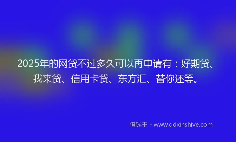 2025年的网贷不过多久可以再申请有：好期贷、我来贷、信用卡贷、东方汇、替你还等。