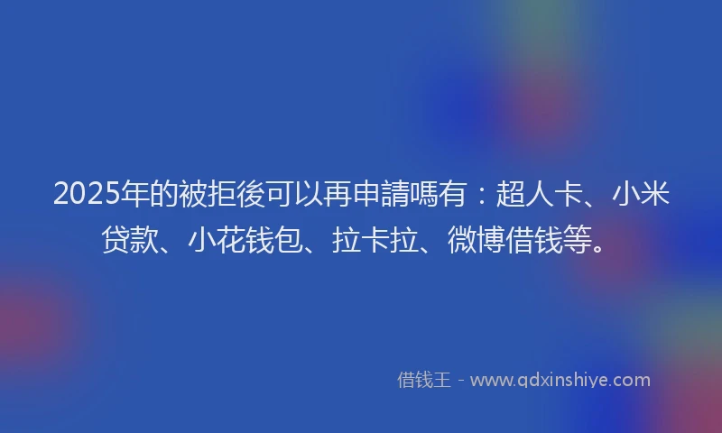 2025年的被拒後可以再申請嗎有：超人卡、小米贷款、小花钱包、拉卡拉、微博借钱等。