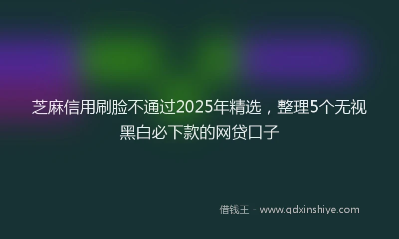 芝麻信用刷脸不通过2025年精选，整理5个无视黑白必下款的网贷口子