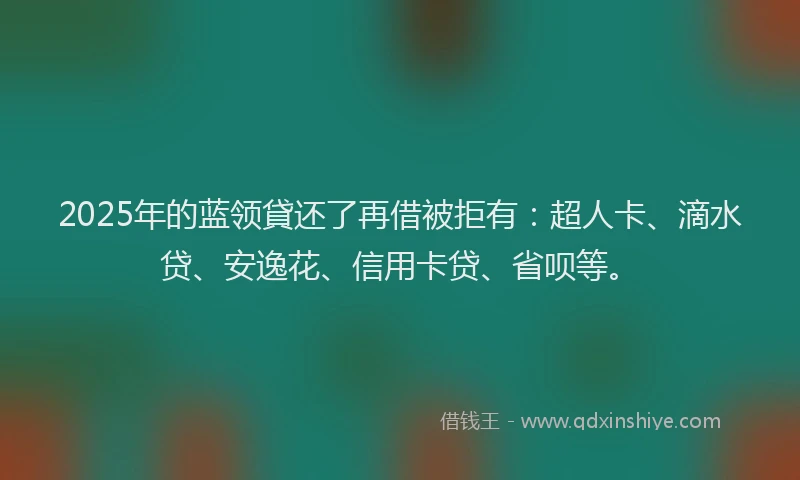 2025年的蓝领貸还了再借被拒有：超人卡、滴水贷、安逸花、信用卡贷、省呗等。