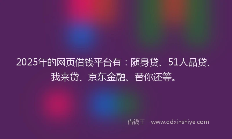2025年的网页借钱平台有：随身贷、51人品贷、我来贷、京东金融、替你还等。