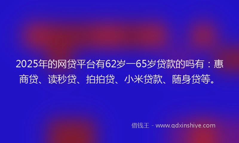 2025年的网贷平台有62岁一65岁贷款的吗有：惠商贷、读秒贷、拍拍贷、小米贷款、随身贷等。