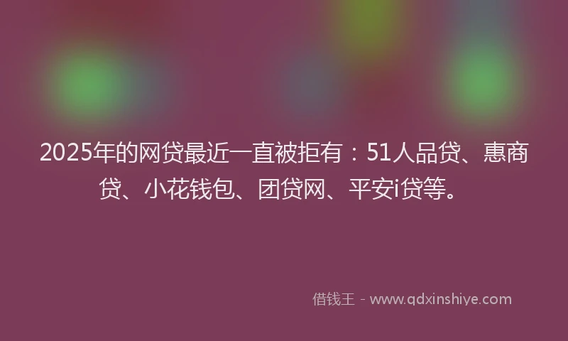 2025年的网贷最近一直被拒有：51人品贷、惠商贷、小花钱包、团贷网、平安i贷等。