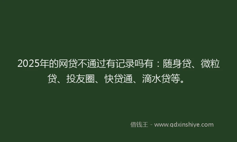 2025年的网贷不通过有记录吗有：随身贷、微粒贷、投友圈、快贷通、滴水贷等。
