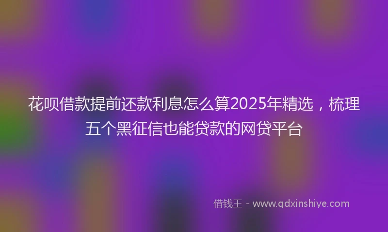 花呗借款提前还款利息怎么算2025年精选，梳理五个黑征信也能贷款的网贷平台