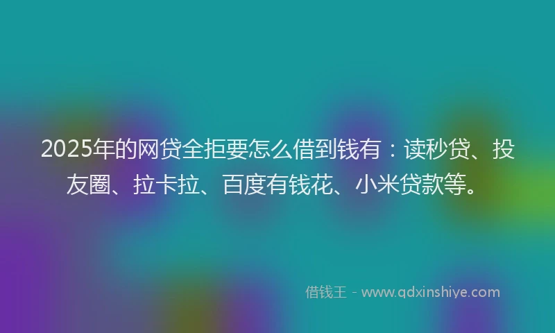 2025年的网贷全拒要怎么借到钱有：读秒贷、投友圈、拉卡拉、百度有钱花、小米贷款等。