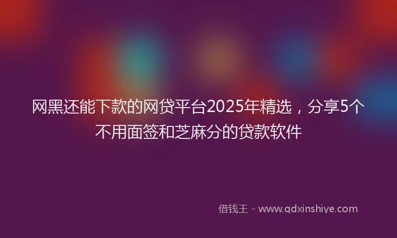 网黑还能下款的网贷平台2025年精选，分享5个不用面签和芝麻分的贷款软件