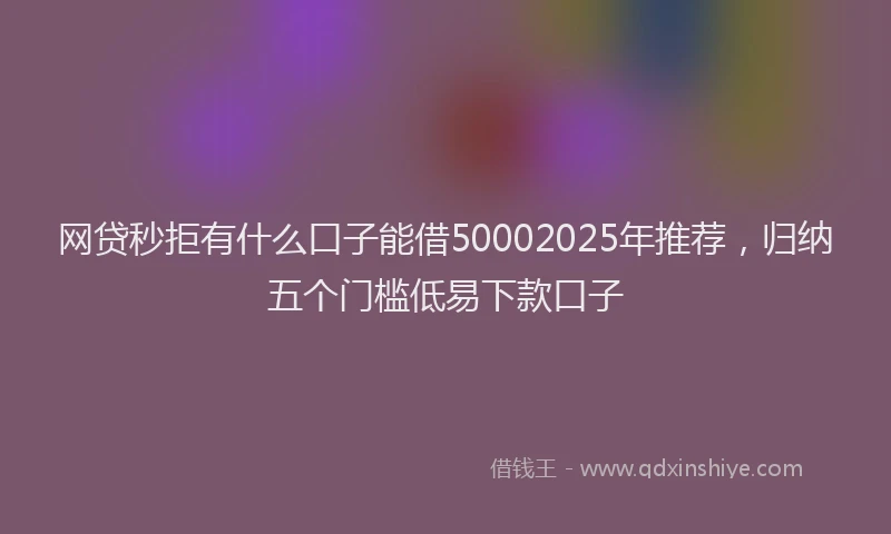 网贷秒拒有什么口子能借50002025年推荐，归纳五个门槛低易下款口子