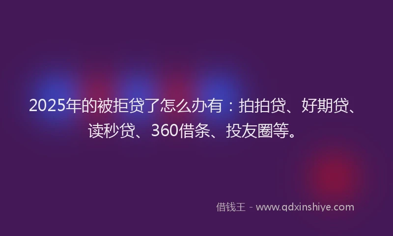 2025年的被拒贷了怎么办有：拍拍贷、好期贷、读秒贷、360借条、投友圈等。