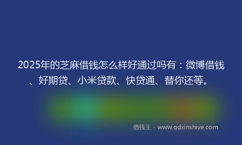 2025年的芝麻借钱怎么样好通过吗有：微博借钱、好期贷、小米贷款、快贷通、替你还等。