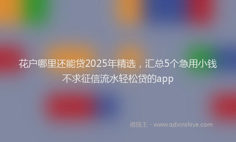 花户哪里还能贷2025年精选，汇总5个急用小钱不求征信流水轻松贷的app