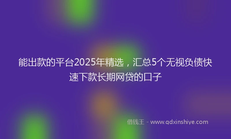能出款的平台2025年精选，汇总5个无视负债快速下款长期网贷的口子