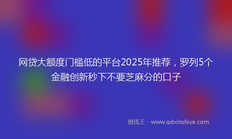 网贷大额度门槛低的平台2025年推荐，罗列5个金融创新秒下不要芝麻分的口子