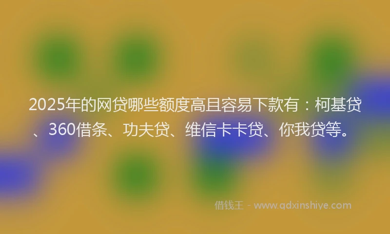2025年的网贷哪些额度高且容易下款有：柯基贷、360借条、功夫贷、维信卡卡贷、你我贷等。