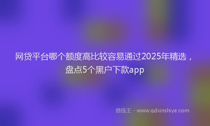 网贷平台哪个额度高比较容易通过2025年精选，盘点5个黑户下款app