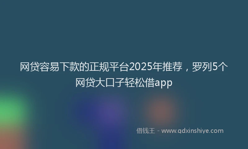 网贷容易下款的正规平台2025年推荐，罗列5个网贷大口子轻松借app