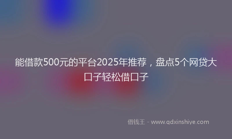 能借款500元的平台2025年推荐，盘点5个网贷大口子轻松借口子