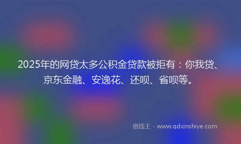 2025年的网贷太多公积金贷款被拒有：你我贷、京东金融、安逸花、还呗、省呗等。