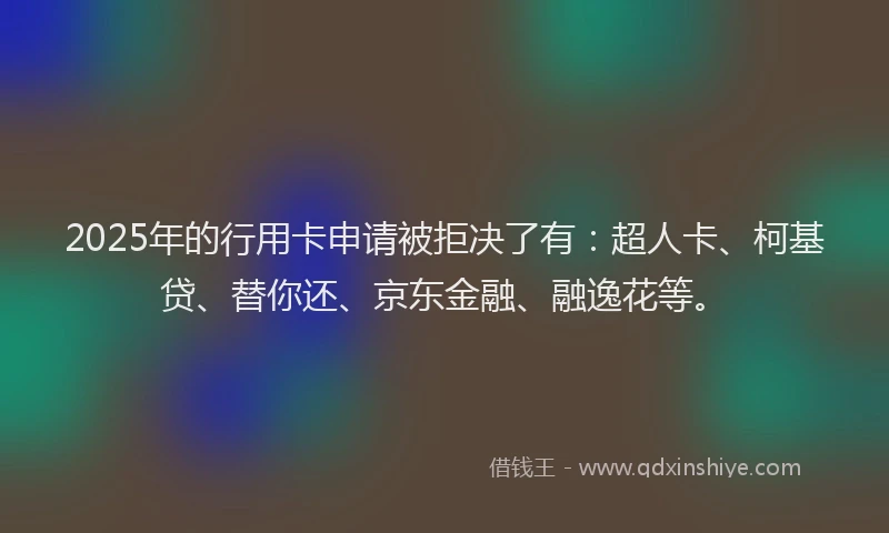 2025年的行用卡申请被拒决了有：超人卡、柯基贷、替你还、京东金融、融逸花等。
