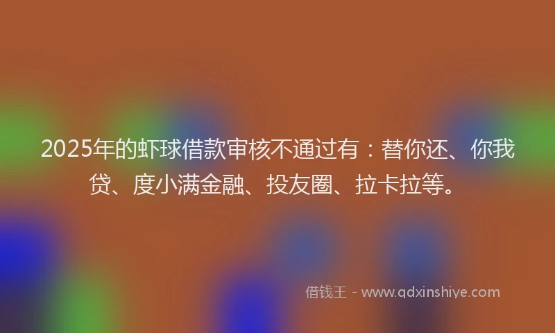 2025年的虾球借款审核不通过有：替你还、你我贷、度小满金融、投友圈、拉卡拉等。