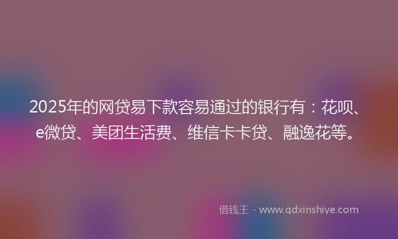2025年的网贷易下款容易通过的银行有：花呗、e微贷、美团生活费、维信卡卡贷、融逸花等。