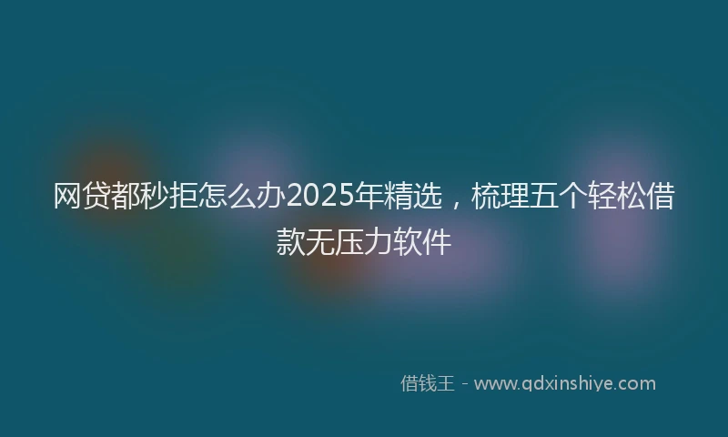 网贷都秒拒怎么办2025年精选，梳理五个轻松借款无压力软件