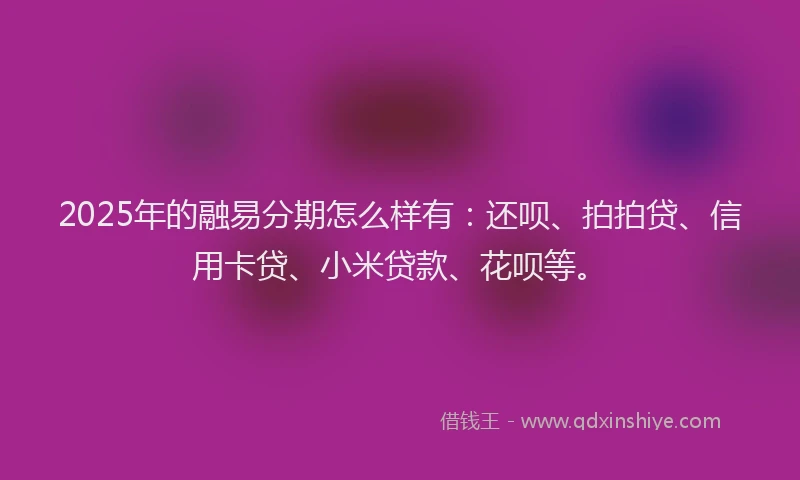 2025年的融易分期怎么样有：还呗、拍拍贷、信用卡贷、小米贷款、花呗等。
