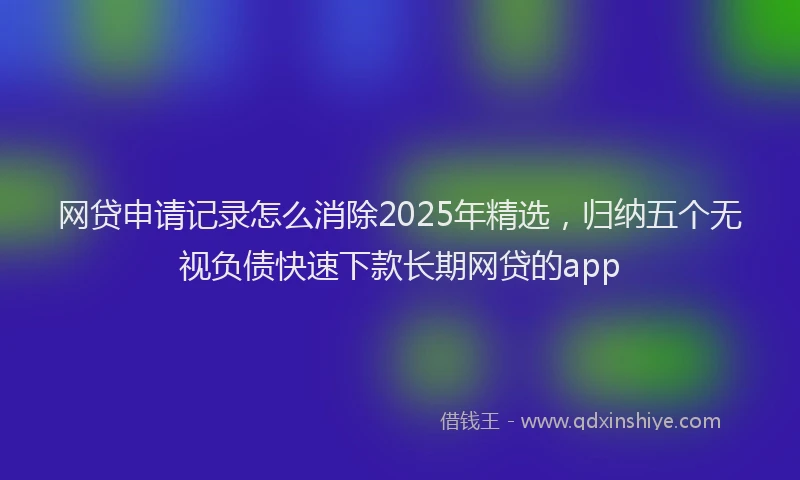 网贷申请记录怎么消除2025年精选，归纳五个无视负债快速下款长期网贷的app