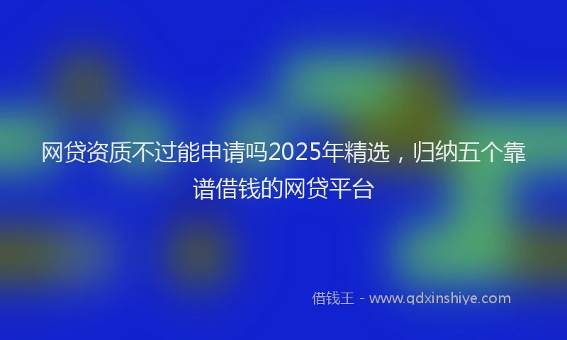 网贷资质不过能申请吗2025年精选，归纳五个靠谱借钱的网贷平台