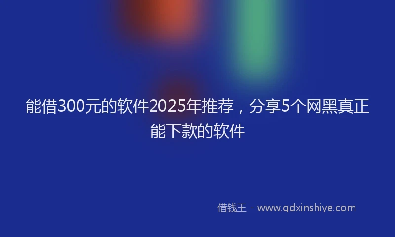 能借300元的软件2025年推荐，分享5个网黑真正能下款的软件
