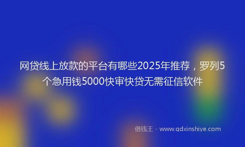 网贷线上放款的平台有哪些2025年推荐，罗列5个急用钱5000快审快贷无需征信软件