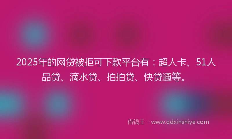 2025年的网贷被拒可下款平台有：超人卡、51人品贷、滴水贷、拍拍贷、快贷通等。