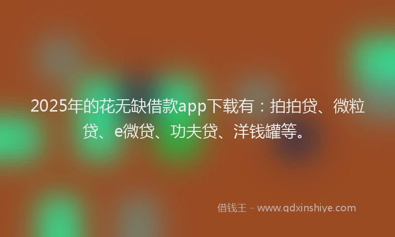 2025年的花无缺借款app下载有：拍拍贷、微粒贷、e微贷、功夫贷、洋钱罐等。