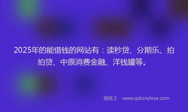 2025年的能借钱的网站有：读秒贷、分期乐、拍拍贷、中原消费金融、洋钱罐等。