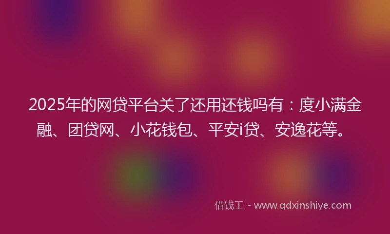 2025年的网贷平台关了还用还钱吗有：度小满金融、团贷网、小花钱包、平安i贷、安逸花等。