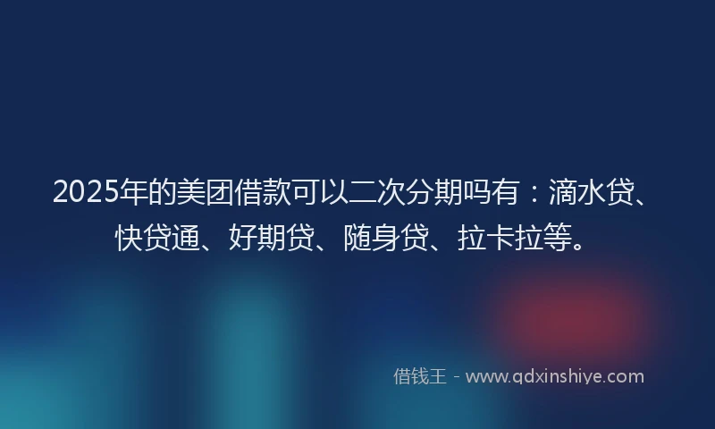 2025年的美团借款可以二次分期吗有：滴水贷、快贷通、好期贷、随身贷、拉卡拉等。