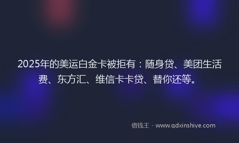 2025年的美运白金卡被拒有：随身贷、美团生活费、东方汇、维信卡卡贷、替你还等。