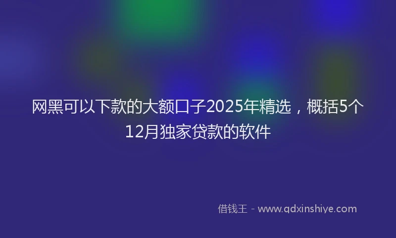 网黑可以下款的大额口子2025年精选，概括5个12月独家贷款的软件