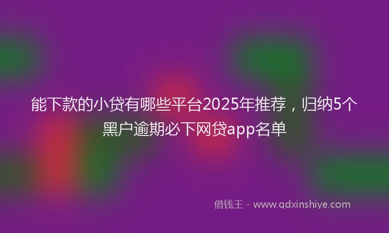 能下款的小贷有哪些平台2025年推荐，归纳5个黑户逾期必下网贷app名单