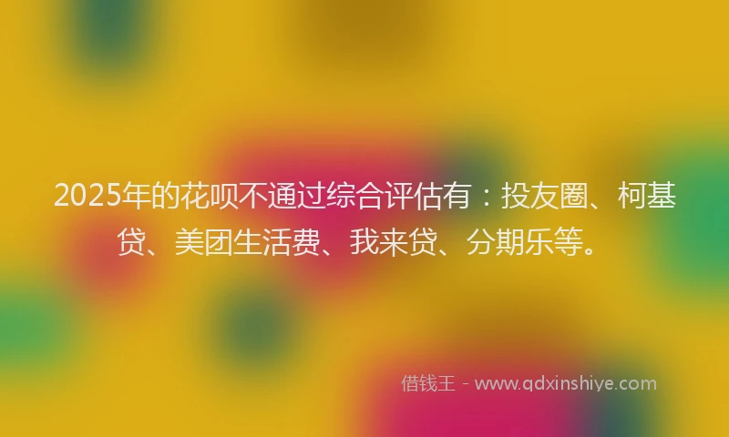 2025年的花呗不通过综合评估有：投友圈、柯基贷、美团生活费、我来贷、分期乐等。