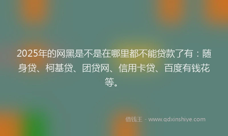 2025年的网黑是不是在哪里都不能贷款了有：随身贷、柯基贷、团贷网、信用卡贷、百度有钱花等。