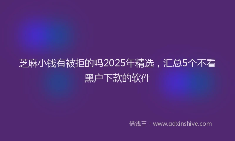 芝麻小钱有被拒的吗2025年精选，汇总5个不看黑户下款的软件