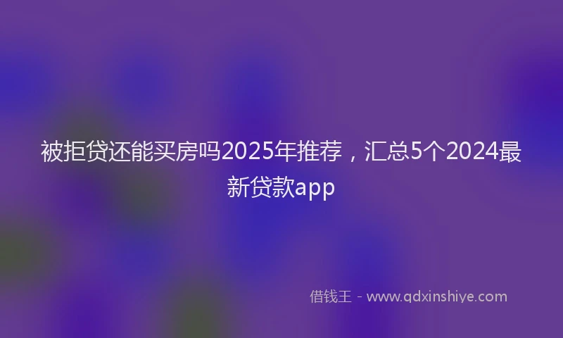 被拒贷还能买房吗2025年推荐，汇总5个2024最新贷款app