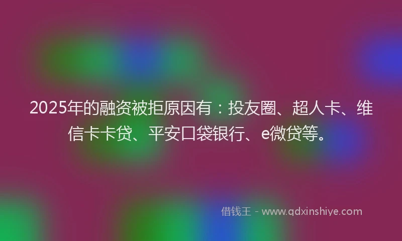 2025年的融资被拒原因有：投友圈、超人卡、维信卡卡贷、平安口袋银行、e微贷等。