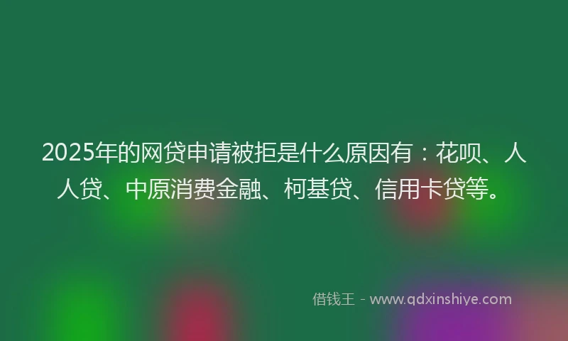 2025年的网贷申请被拒是什么原因有：花呗、人人贷、中原消费金融、柯基贷、信用卡贷等。