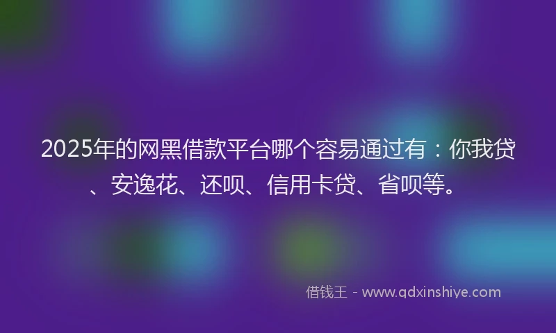 2025年的网黑借款平台哪个容易通过有：你我贷、安逸花、还呗、信用卡贷、省呗等。