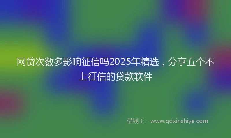 网贷次数多影响征信吗2025年精选，分享五个不上征信的贷款软件