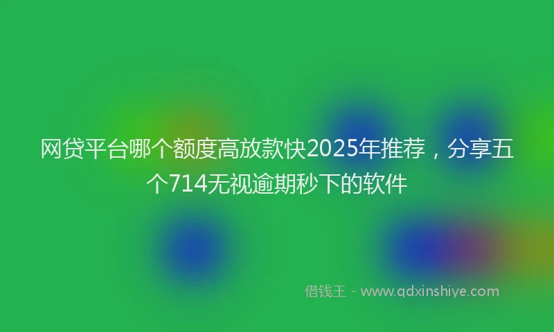 网贷平台哪个额度高放款快2025年推荐，分享五个714无视逾期秒下的软件