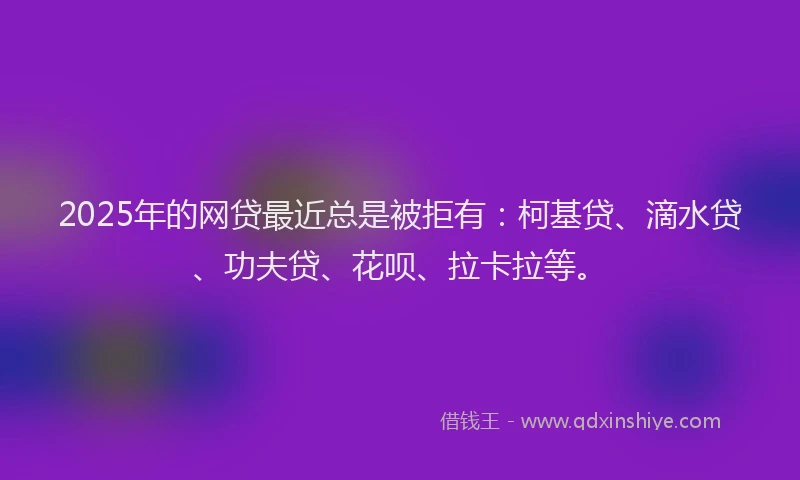 2025年的网贷最近总是被拒有：柯基贷、滴水贷、功夫贷、花呗、拉卡拉等。