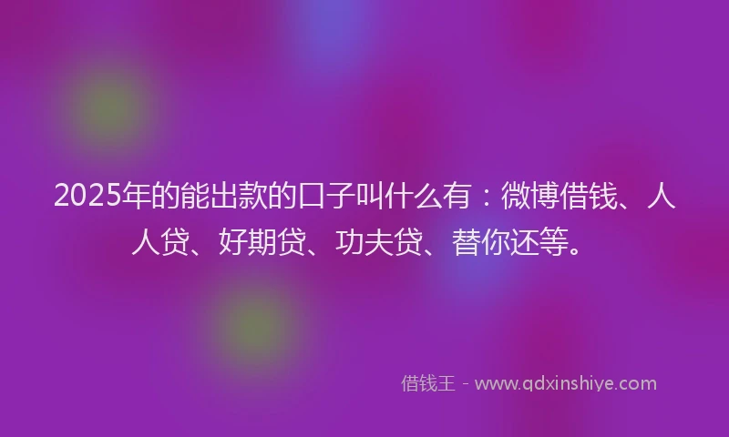 2025年的能出款的口子叫什么有：微博借钱、人人贷、好期贷、功夫贷、替你还等。